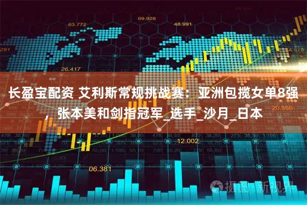 长盈宝配资 艾利斯常规挑战赛：亚洲包揽女单8强，张本美和剑指冠军_选手_沙月_日本