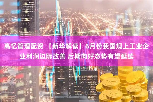 高忆管理配资 【新华解读】6月份我国规上工业企业利润边际改善 后期向好态势有望延续