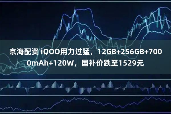 京海配资 iQOO用力过猛，12GB+256GB+7000mAh+120W，国补价跌至1529元
