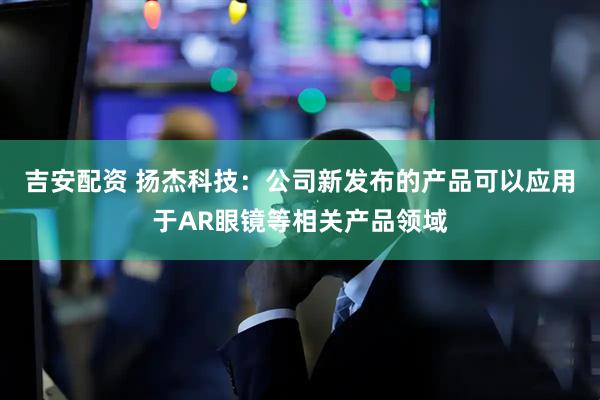 吉安配资 扬杰科技：公司新发布的产品可以应用于AR眼镜等相关产品领域