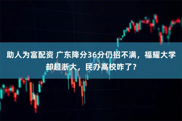 助人为富配资 广东降分36分仍招不满，福耀大学却超浙大，民办高校咋了？