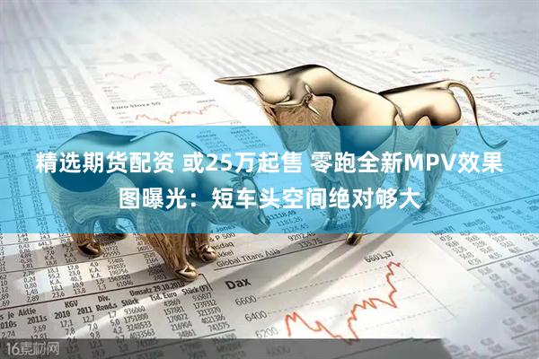 精选期货配资 或25万起售 零跑全新MPV效果图曝光：短车头空间绝对够大