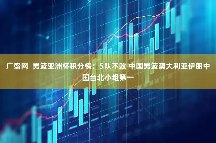 广盛网  男篮亚洲杯积分榜：5队不败 中国男篮澳大利亚伊朗中国台北小组第一