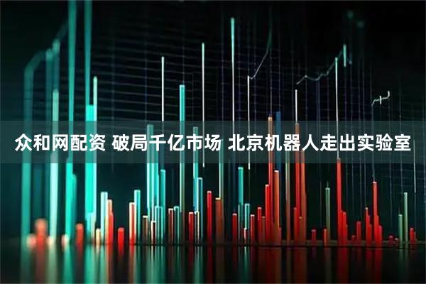 众和网配资 破局千亿市场 北京机器人走出实验室