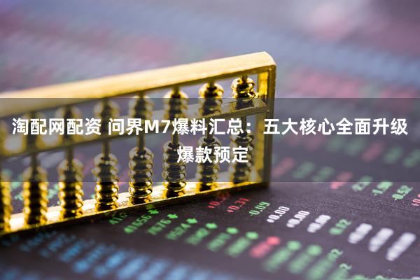 淘配网配资 问界M7爆料汇总：五大核心全面升级 爆款预定