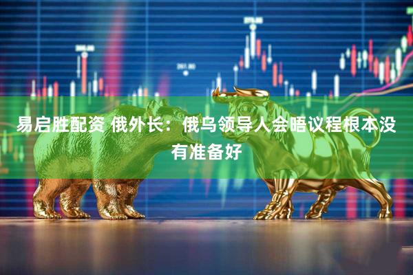 易启胜配资 俄外长：俄乌领导人会晤议程根本没有准备好