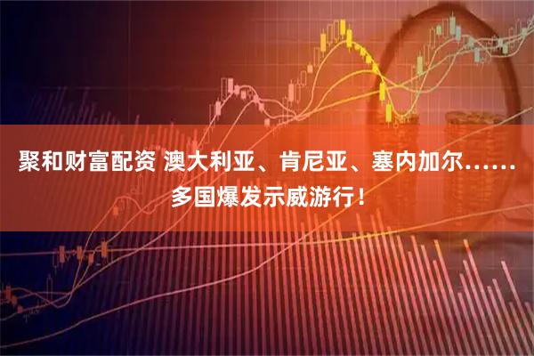 聚和财富配资 澳大利亚、肯尼亚、塞内加尔……多国爆发示威游行！