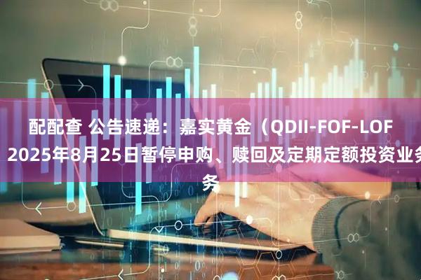 配配查 公告速递：嘉实黄金（QDII-FOF-LOF）2025年8月25日暂停申购、赎回及定期定额投资业务