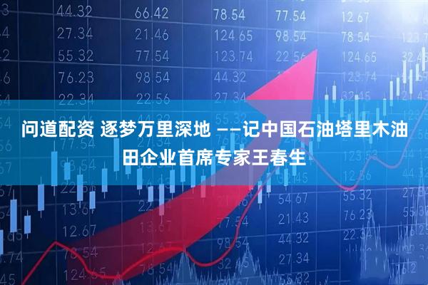 问道配资 逐梦万里深地 ——记中国石油塔里木油田企业首席专家王春生