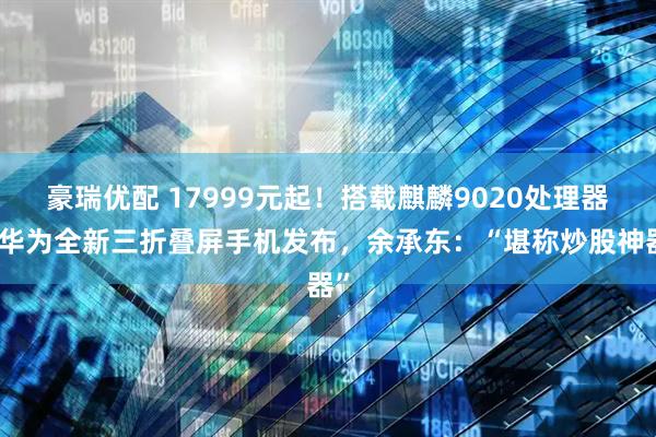 豪瑞优配 17999元起！搭载麒麟9020处理器，华为全新三折叠屏手机发布，余承东：“堪称炒股神器”