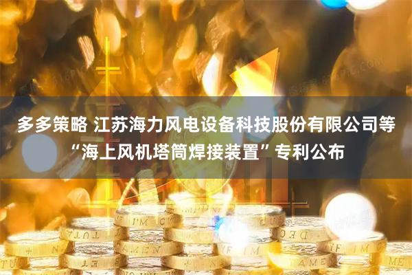 多多策略 江苏海力风电设备科技股份有限公司等“海上风机塔筒焊接装置”专利公布