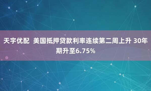 天宇优配  美国抵押贷款利率连续第二周上升 30年期升至6.75%