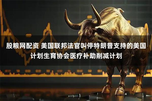 股粮网配资 美国联邦法官叫停特朗普支持的美国计划生育协会医疗补助削减计划