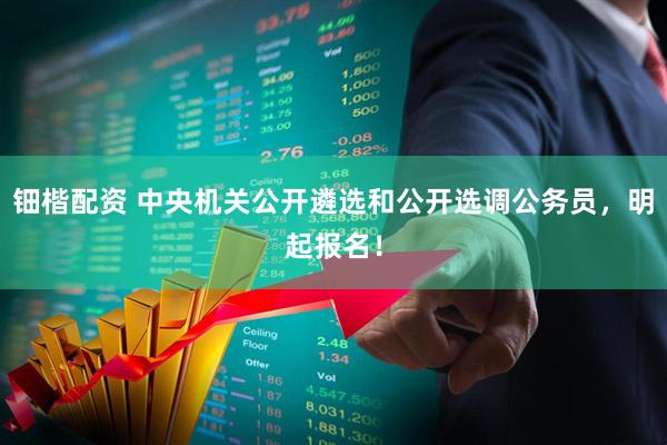 钿楷配资 中央机关公开遴选和公开选调公务员，明起报名！