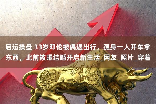 启运操盘 33岁邓伦被偶遇出行，孤身一人开车拿东西，此前被曝结婚开启新生活_网友_照片_穿着