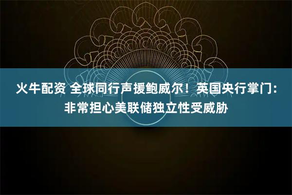 火牛配资 全球同行声援鲍威尔！英国央行掌门：非常担心美联储独立性受威胁