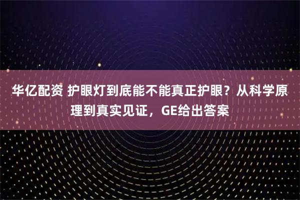 华亿配资 护眼灯到底能不能真正护眼？从科学原理到真实见证，GE给出答案