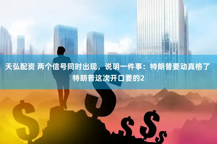 天弘配资 两个信号同时出现，说明一件事：特朗普要动真格了 特朗普这次开口要的2